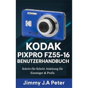 J.A Peter, Jimmy KODAK Pixpro FZ55-16 Benutzerhandbuch: Schritt-für-Schritt Anleitung für Einsteiger & Profis J.A Peter, Jimmy KODAK Pixpro FZ55-16 Benutzerhandbuch: Schritt-für-Schritt Anleitung für Einsteiger & Profis