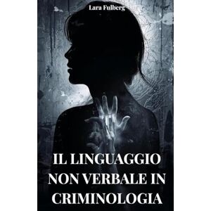 FULBERG, LARA IL LINGUAGGIO NON VERBALE IN CRIMINOLOGIA: ANALISI, MICRO-ESPRESSIONI E TECNICHE FORENSI: Analisi del linguaggio non verbale in criminologia FULBERG, LARA IL LINGUAGGIO NON VERBALE IN CRIMINOLOGIA: ANALISI, MICRO-ESPRESSIONI E TECNICHE FORENSI: Analisi del linguaggio non verbale in criminologia