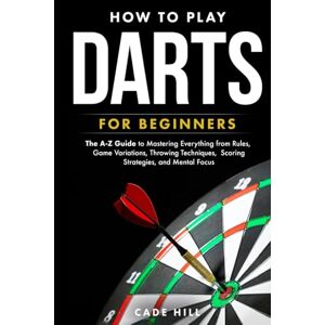 Hill, Cade How to Play Darts for Beginners: The A-Z Guide to Mastering Everything from Rules, Game Variations, Throwing Techniques, Scoring Strategies, and Mental Focus Hill, Cade How to Play Darts for Beginners: The A-Z Guide to Mastering Everything from Rules, Game Variations, Throwing Techniques, Scoring Strategies, and Mental Focus