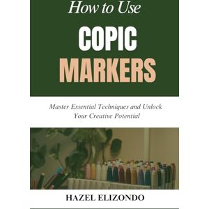 Elizondo, Hazel HOW TO USE COPIC MARKERS: Master Essential Techniques and Unlock Your Creative Potential Elizondo, Hazel HOW TO USE COPIC MARKERS: Master Essential Techniques and Unlock Your Creative Potential