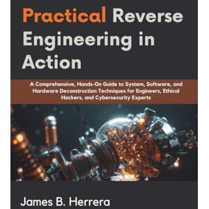 Herrera, James B. Practical Reverse Engineering in Action: A Comprehensive, Hands-On Guide to System, Software, and Hardware Deconstruction Techniques for Engineers, ... and Cybersecurity Experts (Programming books) Herrera, James B. Practical Reverse Engineering in Action: A Comprehensive, Hands-On Guide to System, Software, and Hardware Deconstruction Techniques for Engineers, ... and Cybersecurity Experts (Programming books)
