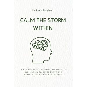Leighton PhD, Zara CALM THE STORM WITHIN: A Neuroscience-Based Guide to Train Your Brain to Break Free From: Anxiety, Overthinking and Fear Leighton PhD, Zara CALM THE STORM WITHIN: A Neuroscience-Based Guide to Train Your Brain to Break Free From: Anxiety, Overthinking and Fear