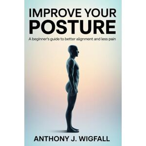 J. Wigfall, Anthony Improve Your Posture: A Beginner’s Guide to Better Alignment and Less Pain J. Wigfall, Anthony Improve Your Posture: A Beginner’s Guide to Better Alignment and Less Pain