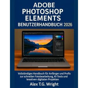 T.G. Wright, Alex ADOBE PHOTOSHOP ELEMENTS BENUTZERHANDBUCH 2026: Vollständiges Handbuch für Anfänger und Profis zur schnellen Fotobearbeitung, KI-Tools und kreativen digitalen Projekten T.G. Wright, Alex ADOBE PHOTOSHOP ELEMENTS BENUTZERHANDBUCH 2026: Vollständiges Handbuch für Anfänger und Profis zur schnellen Fotobearbeitung, KI-Tools und kreativen digitalen Projekten