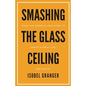 GRANGER, ISOBEL SMASHING THE GLASS CEILING: USING THE POWER OF YOUR STORY TO CREATE A GREAT LIFE! GRANGER, ISOBEL SMASHING THE GLASS CEILING: USING THE POWER OF YOUR STORY TO CREATE A GREAT LIFE!