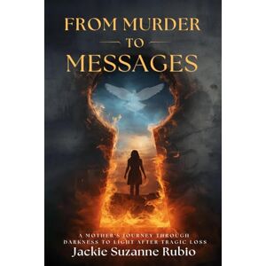 Rubio, Jackie Suzanne FROM MURDER TO MESSAGES: A MOTHER'S JOURNEY THROUGH DARKNESS TO LIGHT AFTER TRAGIC LOSS Rubio, Jackie Suzanne FROM MURDER TO MESSAGES: A MOTHER'S JOURNEY THROUGH DARKNESS TO LIGHT AFTER TRAGIC LOSS