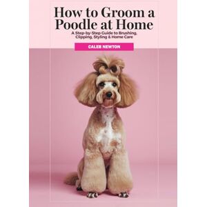 Newton, Caleb How to Groom a Poodle at Home: A Step-by-Step Guide to Brushing, Clipping, Styling & Home Care (The Complete Poodle Companion Series) Newton, Caleb How to Groom a Poodle at Home: A Step-by-Step Guide to Brushing, Clipping, Styling & Home Care (The Complete Poodle Companion Series)
