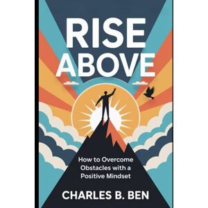BEN, CHARLES B. RISE ABOVE: HOW TO OVERCOME OBSTACLES WITH A POSITIVE MINDSET BEN, CHARLES B. RISE ABOVE: HOW TO OVERCOME OBSTACLES WITH A POSITIVE MINDSET