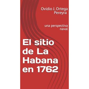 Ortega Pereyra, Dr. Ovidio J. Ortega Pereyra El sitio de La Habana en 1762: una perspectiva naval Ortega Pereyra, Dr. Ovidio J. Ortega Pereyra El sitio de La Habana en 1762: una perspectiva naval