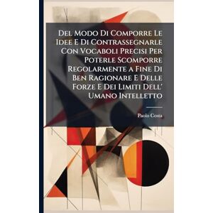 Costa, Paolo Del Modo Di Comporre Le Idee E Di Contrassegnarle Con Vocaboli Precisi Per Poterle Scomporre Regolarmente a Fine Di Ben Ragionare E Delle Forze E Dei Limiti Dell' Umano Intelletto Costa, Paolo Del Modo Di Comporre Le Idee E Di Contrassegnarle Con Vocaboli Precisi Per Poterle Scomporre Regolarmente a Fine Di Ben Ragionare E Delle Forze E Dei Limiti Dell' Umano Intelletto