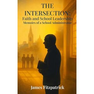 Fitzpatrick, Dr James E The Intersection of Faith and School Leadership: Memoirs of a School Administrator Fitzpatrick, Dr James E The Intersection of Faith and School Leadership: Memoirs of a School Administrator