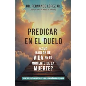 López Jr, Fernando PREDICAR EN EL DUELO: ¿CÓMO HABLAR DE VIDA EN EL MOMENTO DE LA MUERTE? López Jr, Fernando PREDICAR EN EL DUELO: ¿CÓMO HABLAR DE VIDA EN EL MOMENTO DE LA MUERTE?