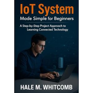 Whitcomb, Hale M. IoT System Made Simple for Beginners: A Step-by-Step Project Approach to Learning Connected Technology Whitcomb, Hale M. IoT System Made Simple for Beginners: A Step-by-Step Project Approach to Learning Connected Technology