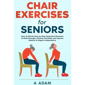 Adam, A Chair Exercises for Seniors: Easy 10-Minute Step-by-Step Illustrated Workouts to Build Strength, Enhance Flexibility and Improve Balance to Regain Independence Adam, A Chair Exercises for Seniors: Easy 10-Minute Step-by-Step Illustrated Workouts to Build Strength, Enhance Flexibility and Improve Balance to Regain Independence