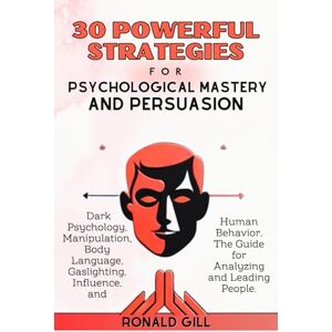 Gill, Ronald 30 Powerful Strategies for Psychological Mastery and Persuasion: Dark Psychology, Manipulation, Body Language, Gaslighting, Influence, and Human Behavior. The Guide for Analyzing and Leading People. Gill, Ronald 30 Powerful Strategies for Psychological Mastery and Persuasion: Dark Psychology, Manipulation, Body Language, Gaslighting, Influence, and Human Behavior. The Guide for Analyzing and Leading People.