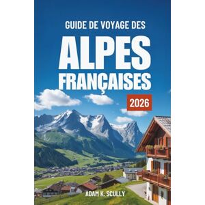 Scully, Adam K. GUIDE DE VOYAGE DES ALPES FRANÇAISES 2026: Votre guide indispensable pour découvrir la région alpine française Scully, Adam K. GUIDE DE VOYAGE DES ALPES FRANÇAISES 2026: Votre guide indispensable pour découvrir la région alpine française
