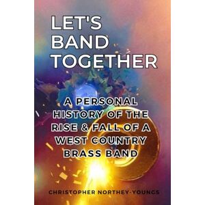 Northey-Youngs, Christopher Let's Band Together: A Personal History of the Rise & Fall of a Westcountry Brass Band Northey-Youngs, Christopher Let's Band Together: A Personal History of the Rise & Fall of a Westcountry Brass Band