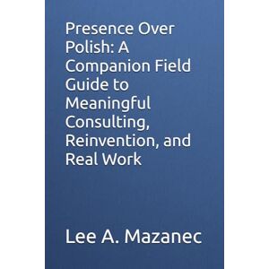 Lee Presence Over Polish: A Companion Field Guide to Meaningful Consulting, Reinvention, and Real Work Lee Presence Over Polish: A Companion Field Guide to Meaningful Consulting, Reinvention, and Real Work