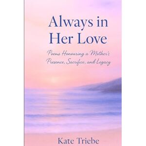 Triebe, Kate Always in Her Love: Poems Honouring a Mother's Presence, Sacrifice and Legacy Triebe, Kate Always in Her Love: Poems Honouring a Mother's Presence, Sacrifice and Legacy