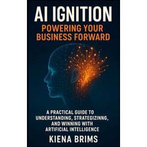 Brims, Kiena AI Ignition: Powering Your Business Forward: A Practical Guide to Understanding, Strategizing, and Winning with Artificial Intelligence Brims, Kiena AI Ignition: Powering Your Business Forward: A Practical Guide to Understanding, Strategizing, and Winning with Artificial Intelligence