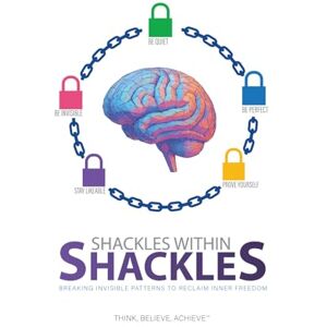 Achieve, Think Believe Shackles Within Shackles: Breaking Invisible Patterns to Reclaim Inner Freedom Achieve, Think Believe Shackles Within Shackles: Breaking Invisible Patterns to Reclaim Inner Freedom