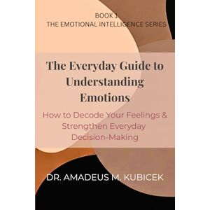 Kubicek, Dr. Amadeus M. The Everyday Guide to Understanding Emotions: How to Decode Your Feelings and Strengthen Everyday Decision-Making Kubicek, Dr. Amadeus M. The Everyday Guide to Understanding Emotions: How to Decode Your Feelings and Strengthen Everyday Decision-Making