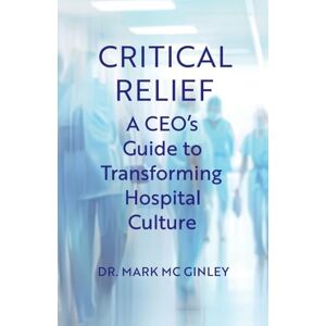 Mc Ginley, Dr. Mark Critical Relief: A CEO's Guide to Transforming Hospital Culture Mc Ginley, Dr. Mark Critical Relief: A CEO's Guide to Transforming Hospital Culture