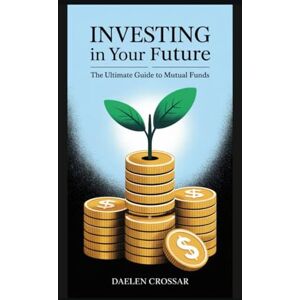 Crossar, Daelen Investing in Your Future: The Ultimate Guide to Mutual Funds Crossar, Daelen Investing in Your Future: The Ultimate Guide to Mutual Funds