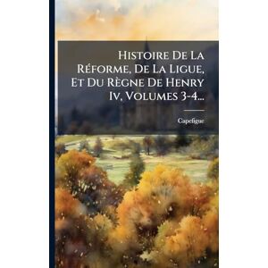 Histoire De La RÃ(c)forme, De La Ligue, Et Du Règne De Henry Iv, Volumes 3-4... Histoire De La RÃ(c)forme, De La Ligue, Et Du Règne De Henry Iv, Volumes 3-4...