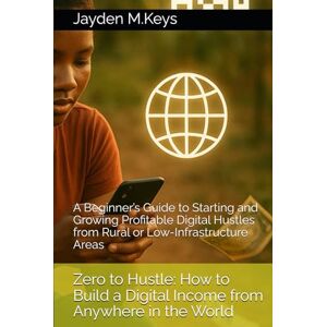 M.Keys, Jayden Zero to Hustle: How to Build a Digital Income from Anywhere in the World: A Beginner’s Guide to Starting and Growing Profitable Digital Hustles from Rural or Low-Infrastructure Areas M.Keys, Jayden Zero to Hustle: How to Build a Digital Income from Anywhere in the World: A Beginner’s Guide to Starting and Growing Profitable Digital Hustles from Rural or Low-Infrastructure Areas