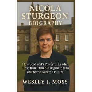 J. Moss, Wesley NICOLA STURGEON BIOGRAPHY: How Scotland’s Powerful Leader Rose from Humble Beginnings to Shape the Nation’s Future J. Moss, Wesley NICOLA STURGEON BIOGRAPHY: How Scotland’s Powerful Leader Rose from Humble Beginnings to Shape the Nation’s Future