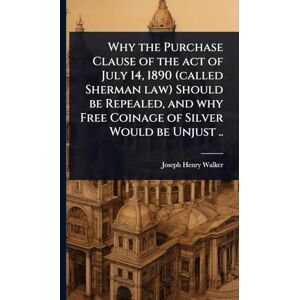 Walker, Joseph Henry Why the Purchase Clause of the act of July 14, 1890 (called Sherman law) Should be Repealed, and why Free Coinage of Silver Would be Unjust .. Walker, Joseph Henry Why the Purchase Clause of the act of July 14, 1890 (called Sherman law) Should be Repealed, and why Free Coinage of Silver Would be Unjust ..