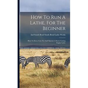 How To Run A Lathe, For The Beginner: How To Erect, Care For And Operate A Screw Cutting Engine Lathe How To Run A Lathe, For The Beginner: How To Erect, Care For And Operate A Screw Cutting Engine Lathe