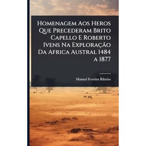 Ribeiro, Manuel Ferreira Homenagem Aos Heros Que Precederam Brito Capello E Roberto Ivens Na Exploração Da Africa Austral 1484 a 1877 Ribeiro, Manuel Ferreira Homenagem Aos Heros Que Precederam Brito Capello E Roberto Ivens Na Exploração Da Africa Austral 1484 a 1877