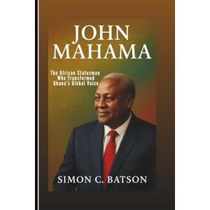 C. Batson, Simon JOHN MAHAMA: The African Statesman Who Transformed Ghana’s Global Voice C. Batson, Simon JOHN MAHAMA: The African Statesman Who Transformed Ghana’s Global Voice