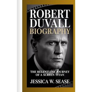 Sease, Jessica W. ROBERT DUVALL BIOGRAPHY: The Relentless Journey of a Screen Titan Sease, Jessica W. ROBERT DUVALL BIOGRAPHY: The Relentless Journey of a Screen Titan