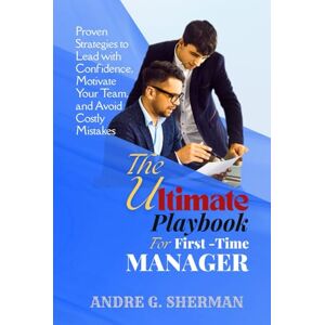 SHERMAN, ANDRE G. THE ULTIMATE PLAYBOOK FOR FIRST-TIME MANAGER: Proven Strategies to Lead with Confidence, Motivate Your Team, and Avoid Costly Mistakes SHERMAN, ANDRE G. THE ULTIMATE PLAYBOOK FOR FIRST-TIME MANAGER: Proven Strategies to Lead with Confidence, Motivate Your Team, and Avoid Costly Mistakes