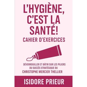 PRIEUR, ISIDORE L'HYGIÈNE, C'EST LA SANTÉ! CAHIER D’EXERCICES: Déverrouiller Et Bâtir Sur Les Piliers Du Succès Stratégique Du Christophe Mercier Thellier PRIEUR, ISIDORE L'HYGIÈNE, C'EST LA SANTÉ! CAHIER D’EXERCICES: Déverrouiller Et Bâtir Sur Les Piliers Du Succès Stratégique Du Christophe Mercier Thellier