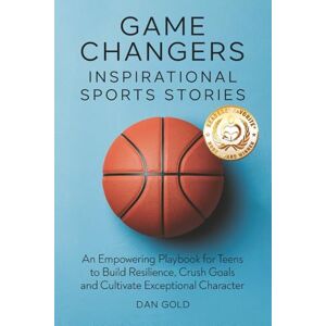 Gold, Dan Game Changers: Inspirational Sports Stories: An Empowering Playbook for Teens to Build Resilience, Crush Goals and Cultivate Exceptional Character Gold, Dan Game Changers: Inspirational Sports Stories: An Empowering Playbook for Teens to Build Resilience, Crush Goals and Cultivate Exceptional Character