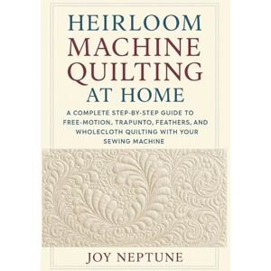 Neptune, Joy Heirloom Machine Quilting at Home: A Complete Step-by-Step Guide to Free-Motion, Trapunto, Feathers, and Wholecloth Quilting with Your Sewing Machine Neptune, Joy Heirloom Machine Quilting at Home: A Complete Step-by-Step Guide to Free-Motion, Trapunto, Feathers, and Wholecloth Quilting with Your Sewing Machine