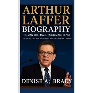 A. Brady, Denise ARTHUR LAFFER BIOGRAPHY: The Man Who Made Taxes Make Sense The Story of a Revolutionary Mind in a Time of Change A. Brady, Denise ARTHUR LAFFER BIOGRAPHY: The Man Who Made Taxes Make Sense The Story of a Revolutionary Mind in a Time of Change