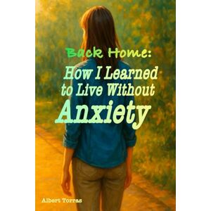 Torras, Albert Back Home: How I Learned to Live Without Anxiety: A True Story with Practical Exercises to Overcome Anxiety and Panic Attacks Torras, Albert Back Home: How I Learned to Live Without Anxiety: A True Story with Practical Exercises to Overcome Anxiety and Panic Attacks