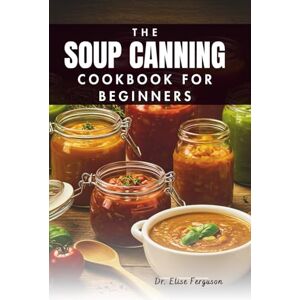 Ferguson, Dr. Elise THE SOUP CANNING COOKBOOK FOR BEGINNERS: A Step-by-Step Guide to Preserving Your Favorite Flavors Ferguson, Dr. Elise THE SOUP CANNING COOKBOOK FOR BEGINNERS: A Step-by-Step Guide to Preserving Your Favorite Flavors