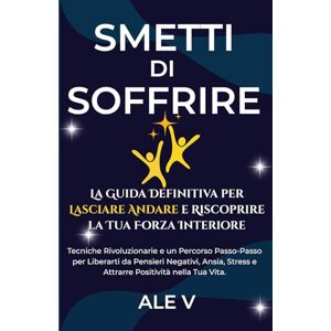 V, ALE Smetti di Soffrire: La Guida Definitiva per Lasciare Andare e Riscoprire la Tua Forza Interiore: Tecniche Rivoluzionarie e un Percorso Passo-Passo per ... Stress e Attrarre Positività nella Tua Vita. V, ALE Smetti di Soffrire: La Guida Definitiva per Lasciare Andare e Riscoprire la Tua Forza Interiore: Tecniche Rivoluzionarie e un Percorso Passo-Passo per ... Stress e Attrarre Positività nella Tua Vita.