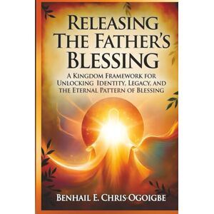 Chris-Ogoigbe, Benhail E. Releasing The Father’s Blessing: A Kingdom Framework For Unlocking Identity, Legacy, And The Eternal Pattern Of Blessing Chris-Ogoigbe, Benhail E. Releasing The Father’s Blessing: A Kingdom Framework For Unlocking Identity, Legacy, And The Eternal Pattern Of Blessing