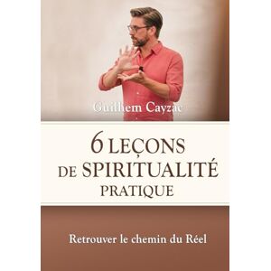 Cayzac, Guilhem 6 leçons de spiritualité pratique: Retrouver le chemin du Réel Cayzac, Guilhem 6 leçons de spiritualité pratique: Retrouver le chemin du Réel