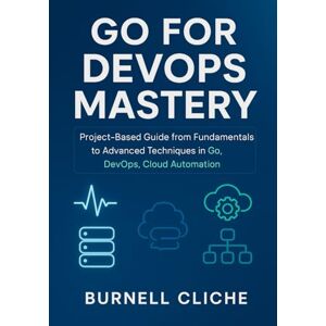 Cliche, Burnell Go for DevOps Mastery: Project-Based Guide from Fundamentals to Advanced Techniques in Go, DevOps, Cloud Automation Cliche, Burnell Go for DevOps Mastery: Project-Based Guide from Fundamentals to Advanced Techniques in Go, DevOps, Cloud Automation