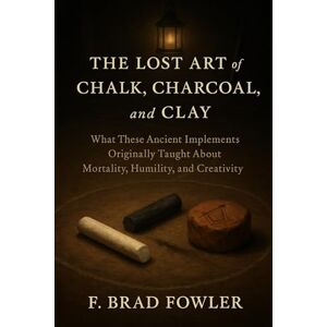 Fowler, F Brad The Lost Art of the Chalk, Charcoal and Clay: What These Ancient Implements Originally Taught About Mortality, Humility and Creativity Fowler, F Brad The Lost Art of the Chalk, Charcoal and Clay: What These Ancient Implements Originally Taught About Mortality, Humility and Creativity