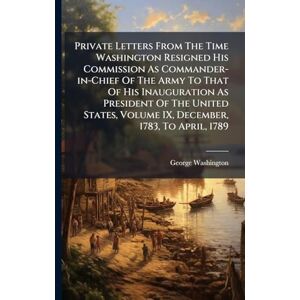 Washington, George Private Letters From The Time Washington Resigned His Commission As Commander-in-Chief Of The Army To That Of His Inauguration As President Of The ... Volume IX, December, 1783, To April, 1789 Washington, George Private Letters From The Time Washington Resigned His Commission As Commander-in-Chief Of The Army To That Of His Inauguration As President Of The ... Volume IX, December, 1783, To April, 1789