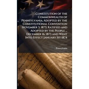 Pennsylvania, Pennsylvania Constitution of the Commonwealth of Pennsylvania. Adopted by the Constitutional Convention November 3, 1873; Ratified and Adopted by the People ... ... 1873 and Went Into Effect January 1st 1874 Pennsylvania, Pennsylvania Constitution of the Commonwealth of Pennsylvania. Adopted by the Constitutional Convention November 3, 1873; Ratified and Adopted by the People ... ... 1873 and Went Into Effect January 1st 1874